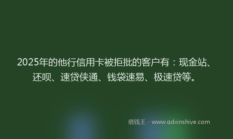 2025年的他行信用卡被拒批的客户有：现金站、还呗、速贷侠通、钱袋速易、极速贷等。