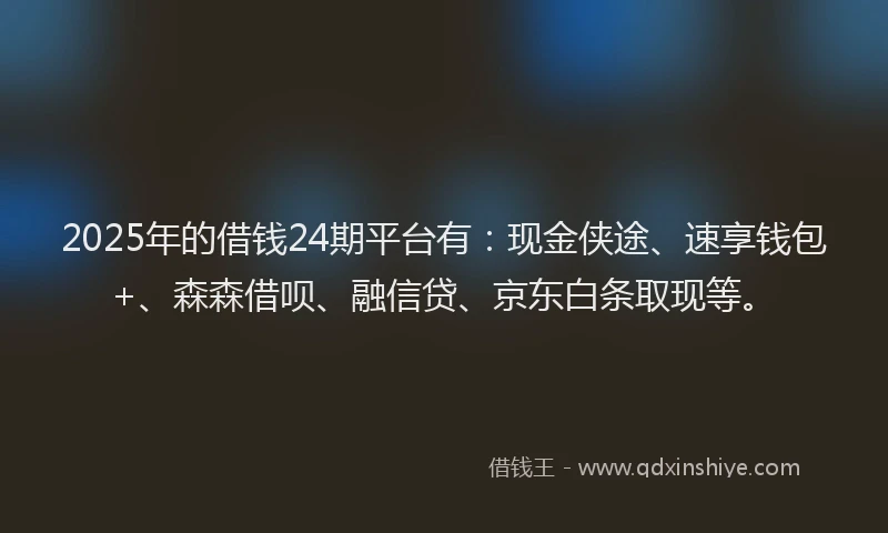 2025年的借钱24期平台有：现金侠途、速享钱包+、森森借呗、融信贷、京东白条取现等。