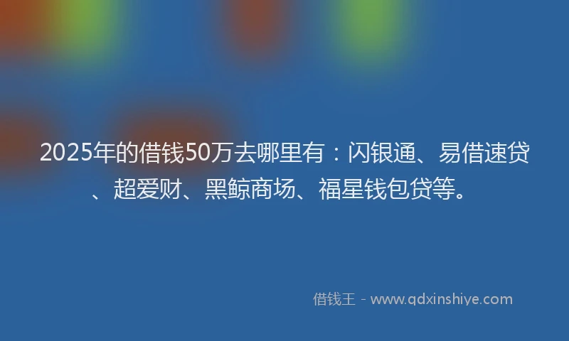 2025年的借钱50万去哪里有：闪银通、易借速贷、超爱财、黑鲸商场、福星钱包贷等。