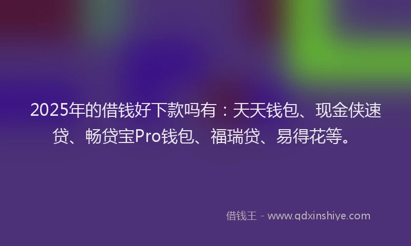 2025年的借钱好下款吗有：天天钱包、现金侠速贷、畅贷宝Pro钱包、福瑞贷、易得花等。