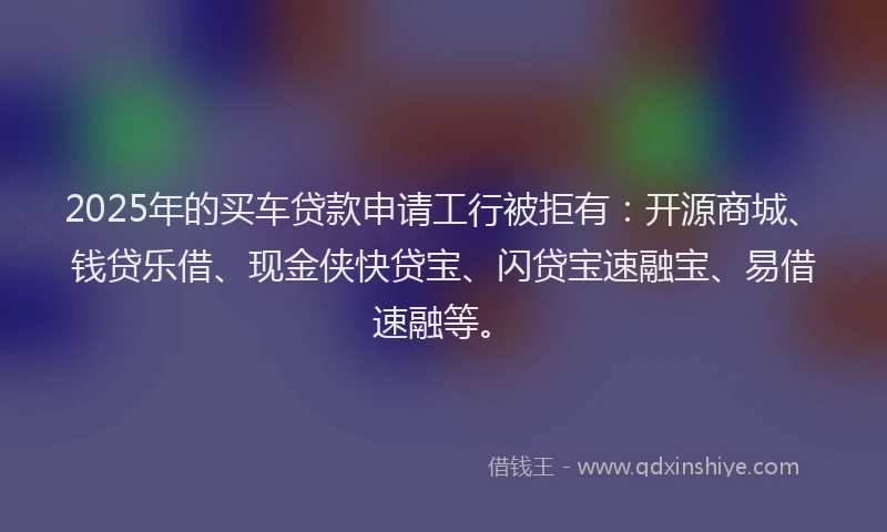 2025年的买车贷款申请工行被拒有：开源商城、钱贷乐借、现金侠快贷宝、闪贷宝速融宝、易借速融等。