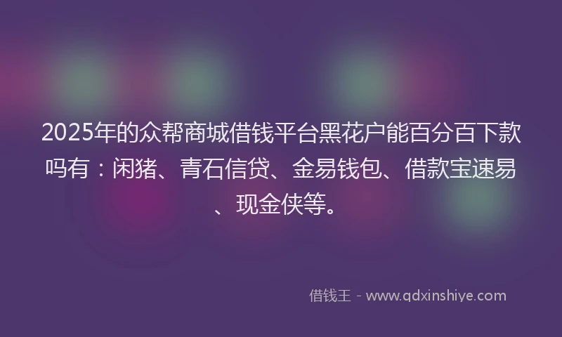 2025年的众帮商城借钱平台黑花户能百分百下款吗有：闲猪、青石信贷、金易钱包、借款宝速易、现金侠等。