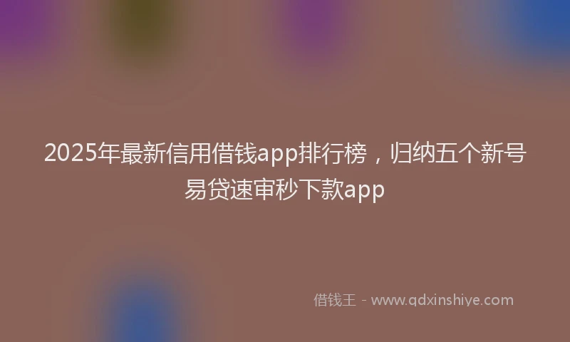 2025年最新信用借钱app排行榜，归纳五个新号易贷速审秒下款app