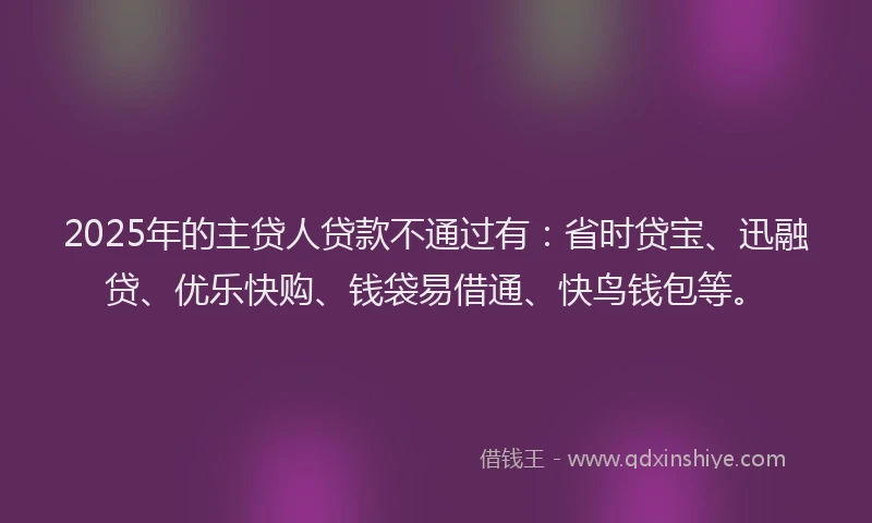 2025年的主贷人贷款不通过有：省时贷宝、迅融贷、优乐快购、钱袋易借通、快鸟钱包等。