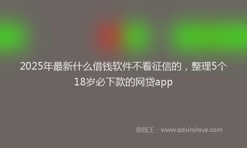 2025年最新什么借钱软件不看征信的，整理5个18岁必下款的网贷app