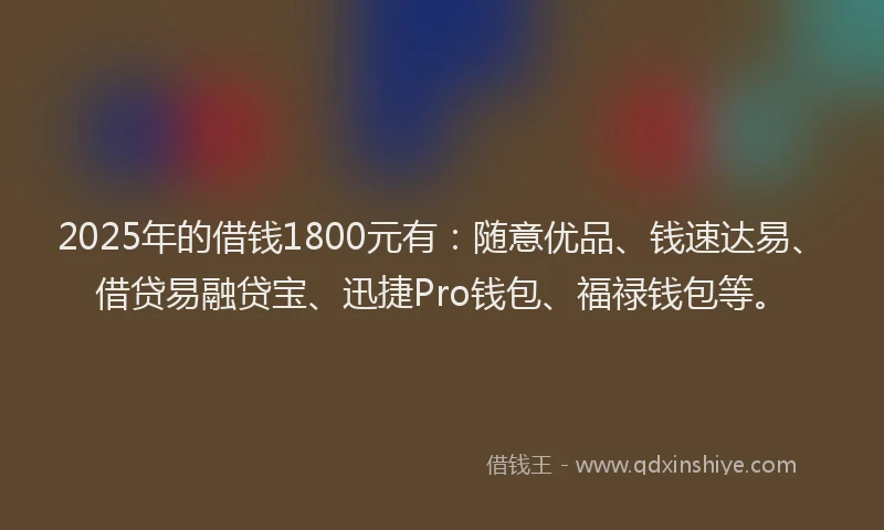 2025年的借钱1800元有：随意优品、钱速达易、借贷易融贷宝、迅捷Pro钱包、福禄钱包等。