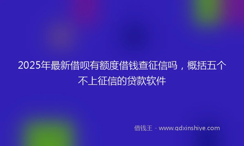 2025年最新借呗有额度借钱查征信吗，概括五个不上征信的贷款软件