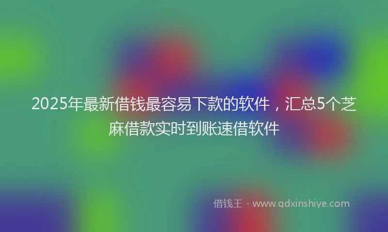 2025年最新借钱最容易下款的软件，汇总5个芝麻借款实时到账速借软件