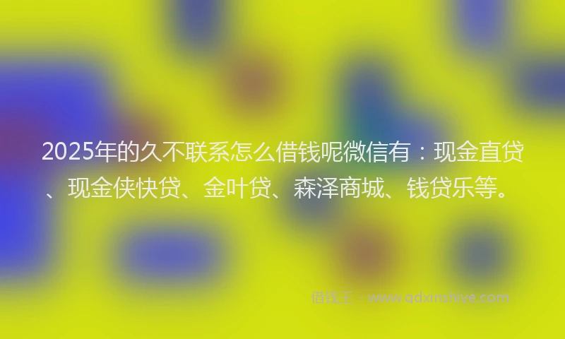 2025年的久不联系怎么借钱呢微信有：现金直贷、现金侠快贷、金叶贷、森泽商城、钱贷乐等。