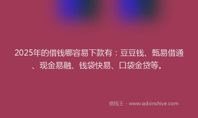 2025年的借钱哪容易下款有：豆豆钱、甄易借通、现金易融、钱袋快易、口袋金贷等。
