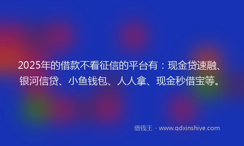 2025年的借款不看征信的平台有：现金贷速融、银河信贷、小鱼钱包、人人拿、现金秒借宝等。
