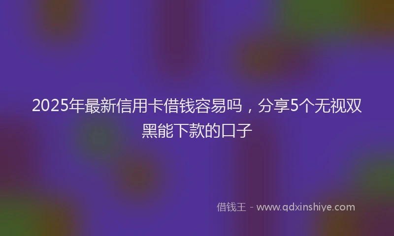 2025年最新信用卡借钱容易吗，分享5个无视双黑能下款的口子