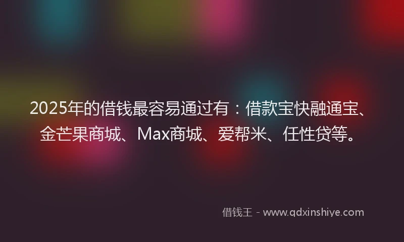 2025年的借钱最容易通过有：借款宝快融通宝、金芒果商城、Max商城、爱帮米、任性贷等。