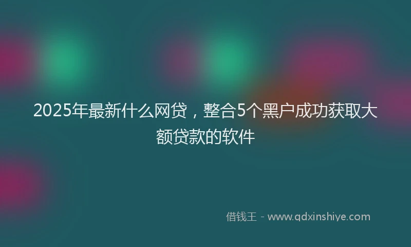 2025年最新什么网贷，整合5个黑户成功获取大额贷款的软件