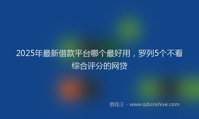 2025年最新借款平台哪个最好用，罗列5个不看综合评分的网贷
