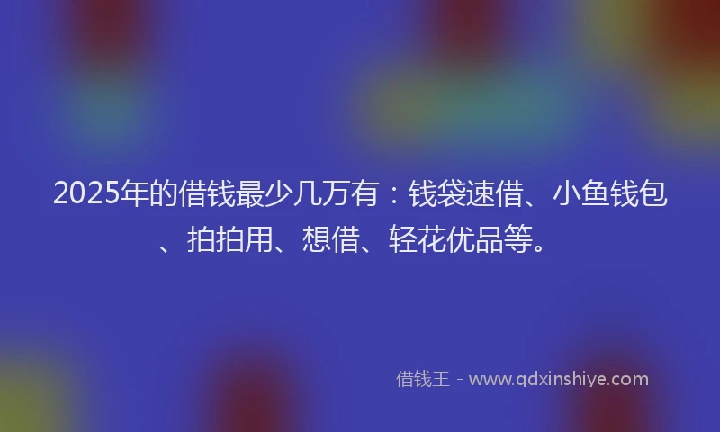 2025年的借钱最少几万有：钱袋速借、小鱼钱包、拍拍用、想借、轻花优品等。