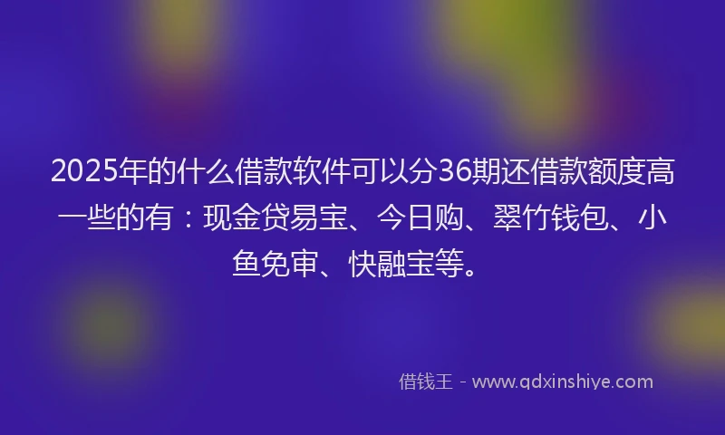 2025年的什么借款软件可以分36期还借款额度高一些的有：现金贷易宝、今日购、翠竹钱包、小鱼免审、快融宝等。