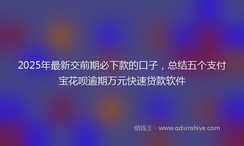 2025年最新交前期必下款的口子，总结五个支付宝花呗逾期万元快速贷款软件