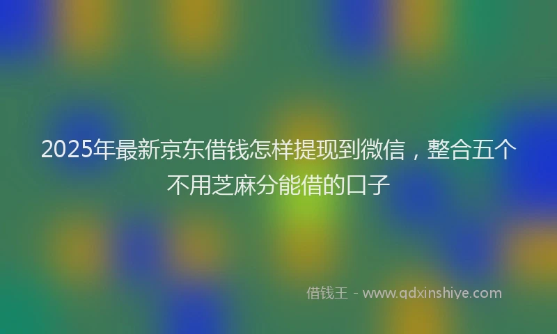 2025年最新京东借钱怎样提现到微信，整合五个不用芝麻分能借的口子