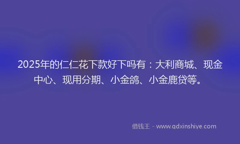 2025年的仁仁花下款好下吗有：大利商城、现金中心、现用分期、小金鸽、小金鹿贷等。