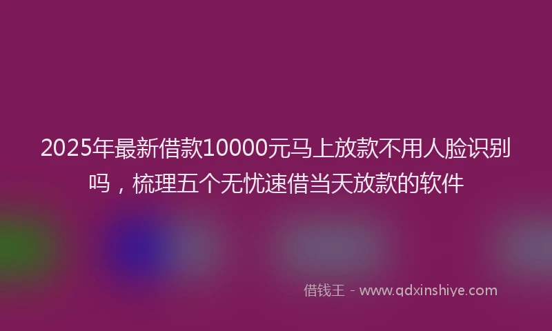 2025年最新借款10000元马上放款不用人脸识别吗，梳理五个无忧速借当天放款的软件