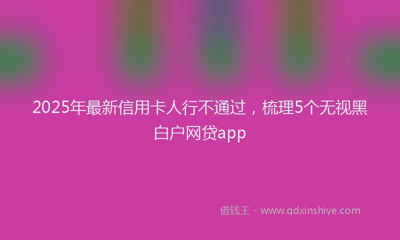 2025年最新信用卡人行不通过，梳理5个无视黑白户网贷app