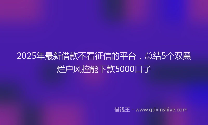 2025年最新借款不看征信的平台，总结5个双黑烂户风控能下款5000口子