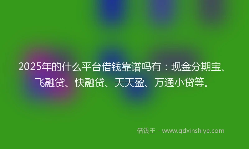 2025年的什么平台借钱靠谱吗有：现金分期宝、飞融贷、快融贷、天天盈、万通小贷等。