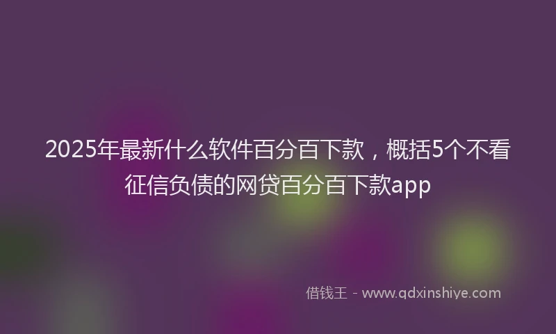 2025年最新什么软件百分百下款，概括5个不看征信负债的网贷百分百下款app