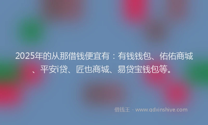 2025年的从那借钱便宜有：有钱钱包、佑佑商城、平安i贷、匠也商城、易贷宝钱包等。