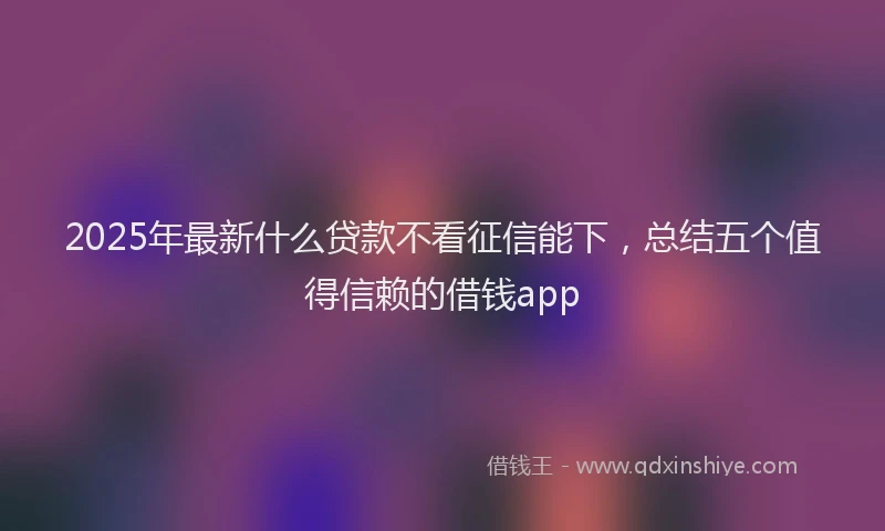 2025年最新什么贷款不看征信能下，总结五个值得信赖的借钱app
