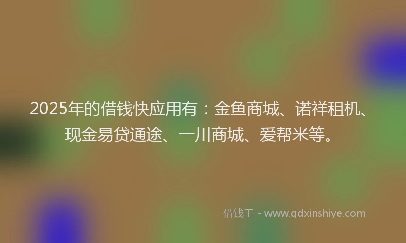 2025年的借钱快应用有：金鱼商城、诺祥租机、现金易贷通途、一川商城、爱帮米等。
