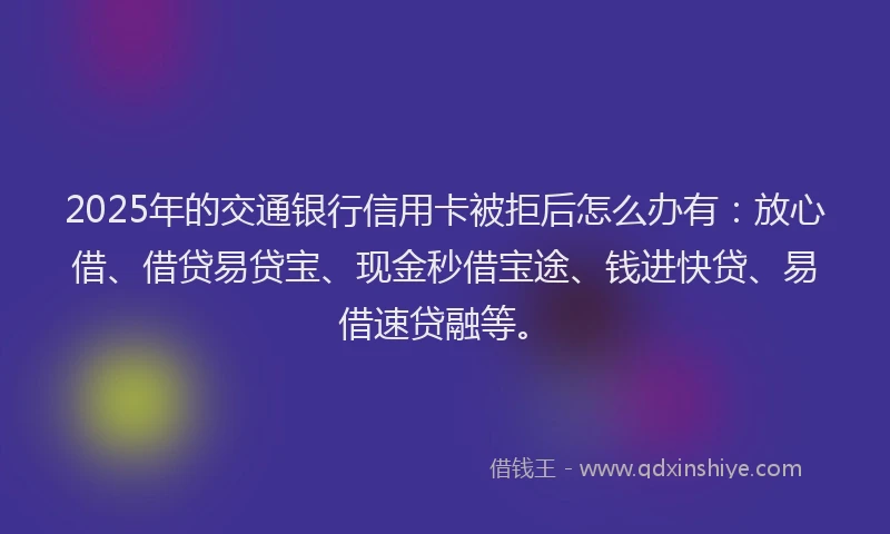 2025年的交通银行信用卡被拒后怎么办有：放心借、借贷易贷宝、现金秒借宝途、钱进快贷、易借速贷融等。