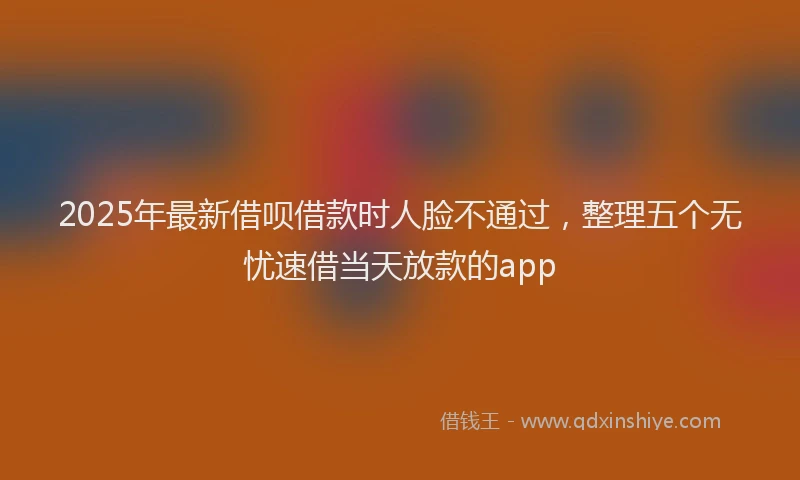2025年最新借呗借款时人脸不通过，整理五个无忧速借当天放款的app