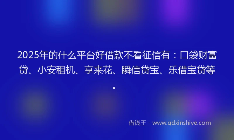2025年的什么平台好借款不看征信有：口袋财富贷、小安租机、享来花、瞬信贷宝、乐借宝贷等。