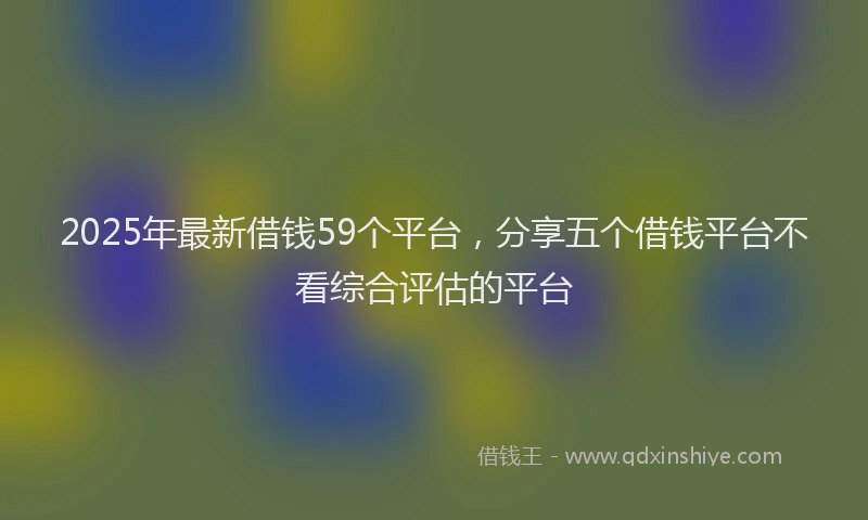 2025年最新借钱59个平台，分享五个借钱平台不看综合评估的平台