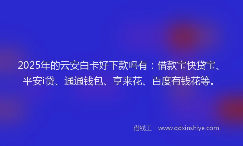 2025年的云安白卡好下款吗有：借款宝快贷宝、平安i贷、通通钱包、享来花、百度有钱花等。