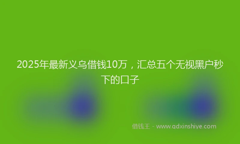 2025年最新义乌借钱10万，汇总五个无视黑户秒下的口子