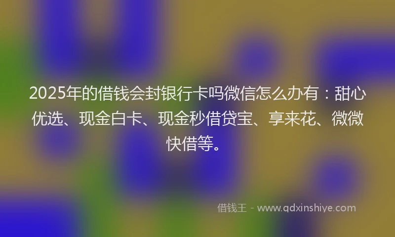 2025年的借钱会封银行卡吗微信怎么办有：甜心优选、现金白卡、现金秒借贷宝、享来花、微微快借等。