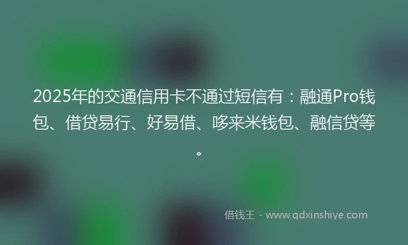 2025年的交通信用卡不通过短信有：融通Pro钱包、借贷易行、好易借、哆来米钱包、融信贷等。