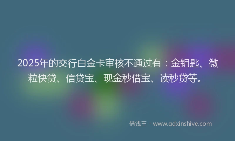 2025年的交行白金卡审核不通过有：金钥匙、微粒快贷、信贷宝、现金秒借宝、读秒贷等。