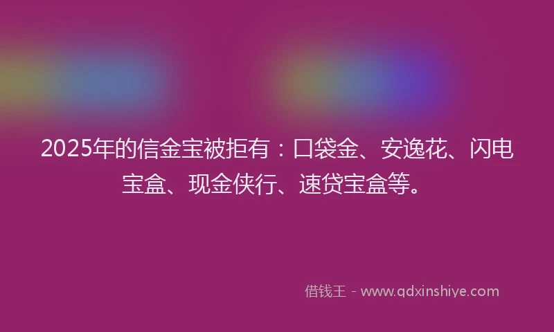 2025年的信金宝被拒有：口袋金、安逸花、闪电宝盒、现金侠行、速贷宝盒等。