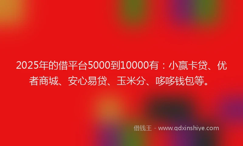 2025年的借平台5000到10000有：小赢卡贷、优者商城、安心易贷、玉米分、哆哆钱包等。