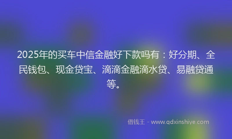 2025年的买车中信金融好下款吗有：好分期、全民钱包、现金贷宝、滴滴金融滴水贷、易融贷通等。