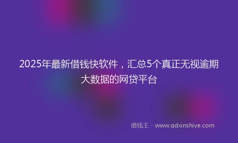 2025年最新借钱快软件，汇总5个真正无视逾期大数据的网贷平台