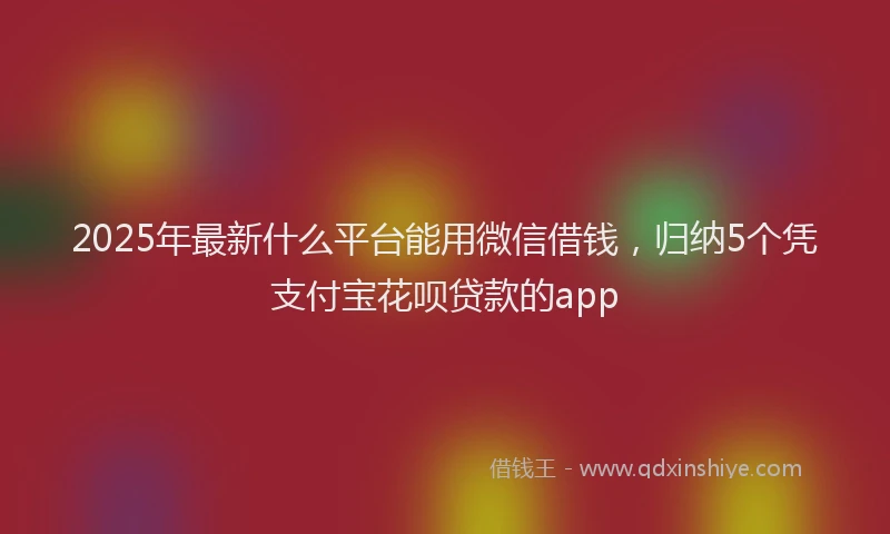 2025年最新什么平台能用微信借钱，归纳5个凭支付宝花呗贷款的app