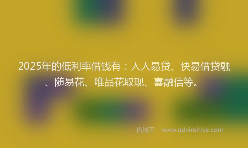 2025年的低利率借钱有：人人易贷、快易借贷融、随易花、唯品花取现、喜融信等。
