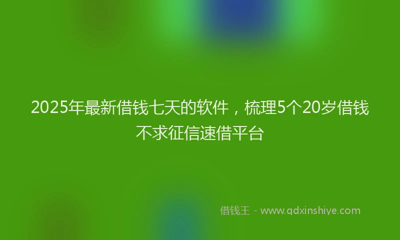 2025年最新借钱七天的软件，梳理5个20岁借钱不求征信速借平台