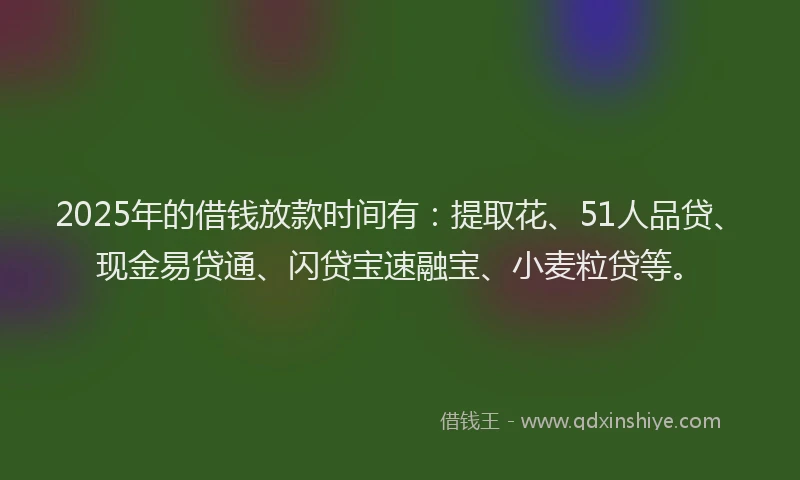 2025年的借钱放款时间有：提取花、51人品贷、现金易贷通、闪贷宝速融宝、小麦粒贷等。