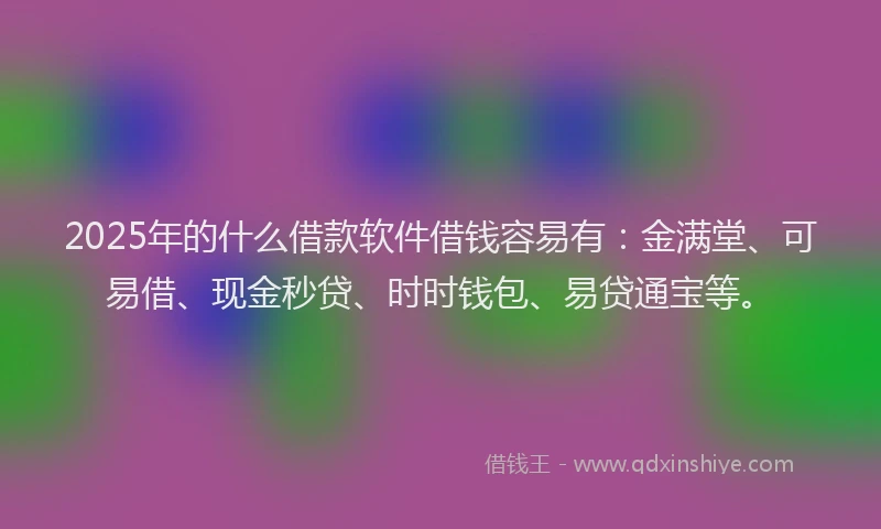 2025年的什么借款软件借钱容易有：金满堂、可易借、现金秒贷、时时钱包、易贷通宝等。